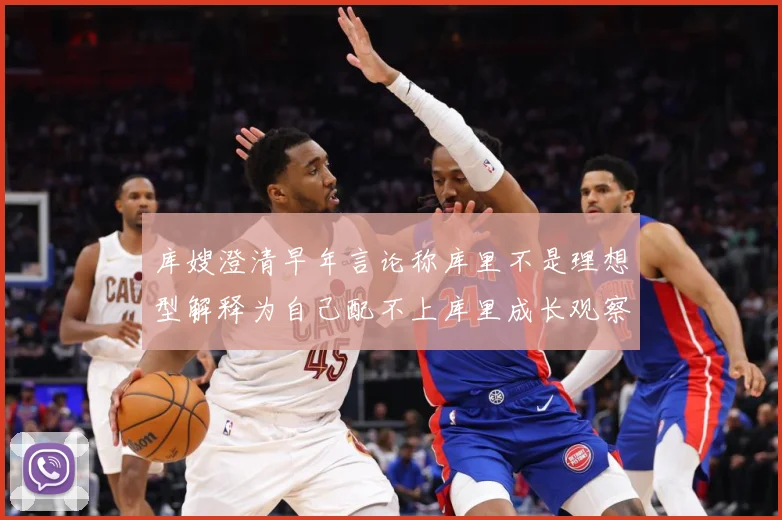 库嫂澄清早年言论称库里不是理想型解释为自己配不上库里成长观察