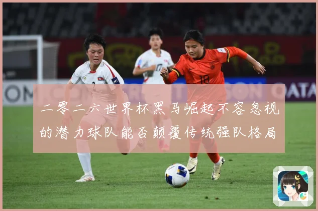 二零二六世界杯黑马崛起不容忽视的潜力球队能否颠覆传统强队格局数据研判