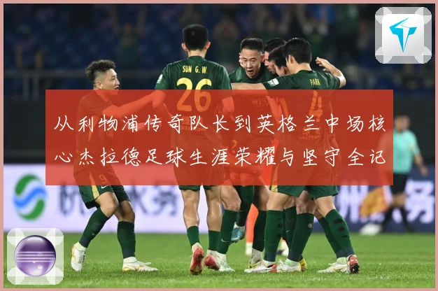 从利物浦传奇队长到英格兰中场核心杰拉德足球生涯荣耀与坚守全记录