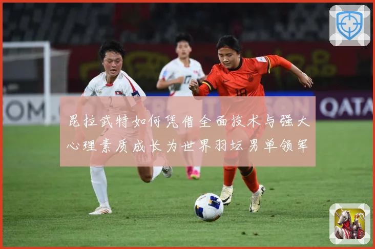 昆拉武特如何凭借全面技术与强大心理素质成长为世界羽坛男单领军人物之一