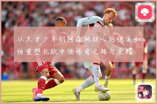 从天才少年到阿森纳核心厄德高如何重塑北欧中场传奇之路与荣耀