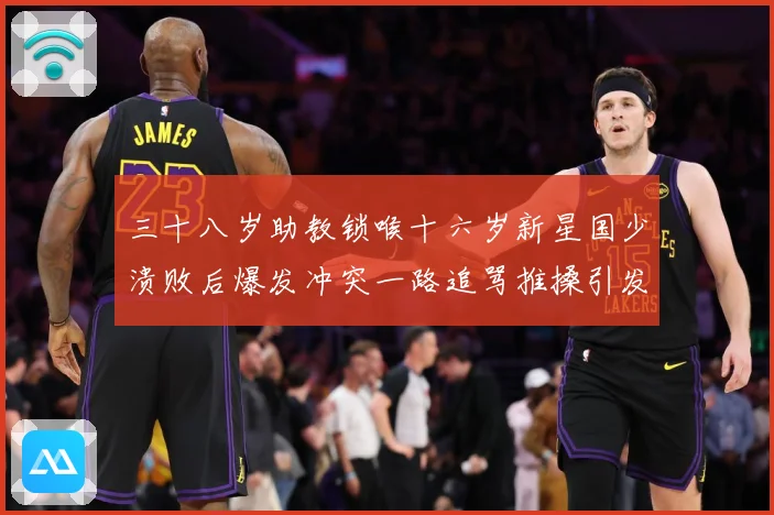 三十八岁助教锁喉十六岁新星国少溃败后爆发冲突一路追骂推搡引发战术观察