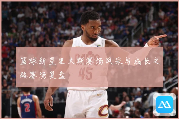 篮球新星里夫斯赛场风采与成长之路赛场复盘