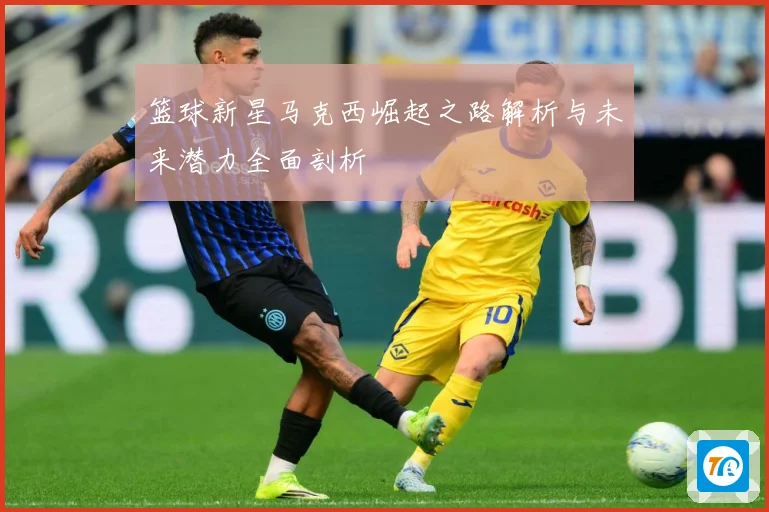 篮球新星马克西崛起之路解析与未来潜力全面剖析