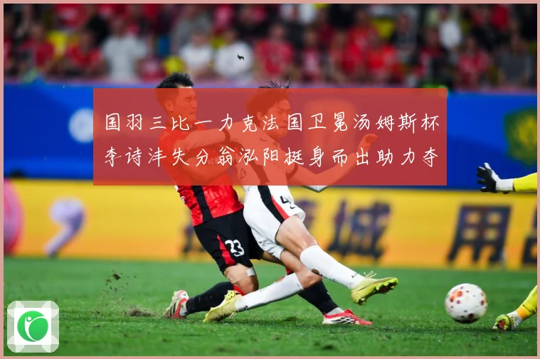 国羽三比一力克法国卫冕汤姆斯杯李诗沣失分翁泓阳挺身而出助力夺成长观察