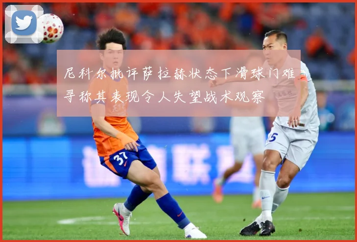 尼科尔批评萨拉赫状态下滑球门难寻称其表现令人失望战术观察